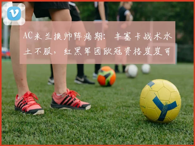 AC米兰换帅阵痛期：丰塞卡战术水土不服，红黑军团欧冠资格岌岌可危