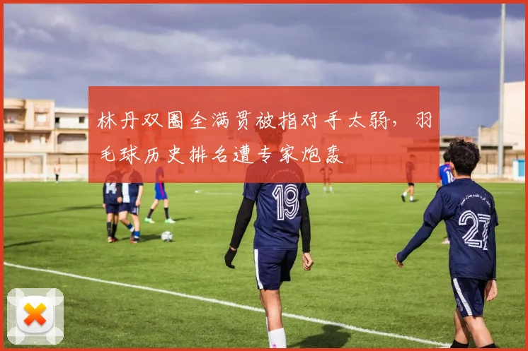 林丹双圈全满贯被指对手太弱,羽毛球历史排名遭专家炮轰