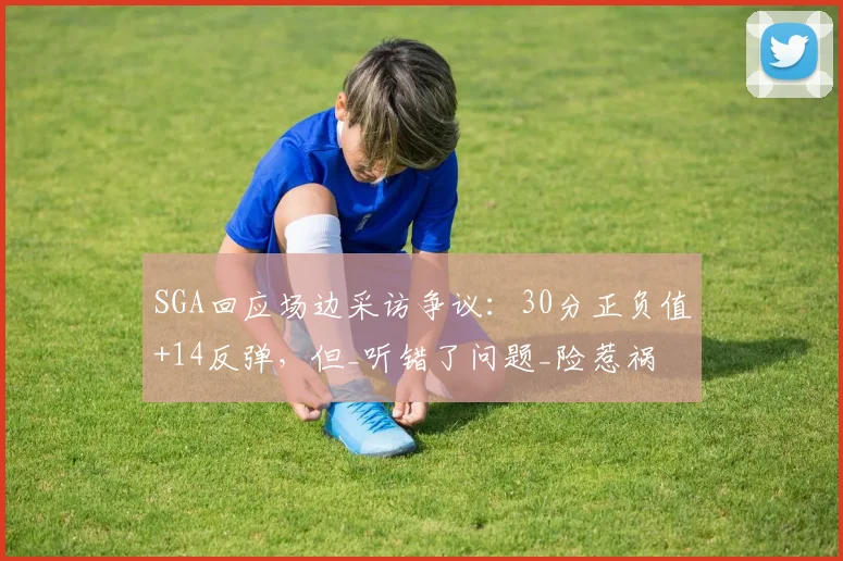 SGA回应场边采访争议：30分正负值+14反弹，但_听错了问题_险惹祸